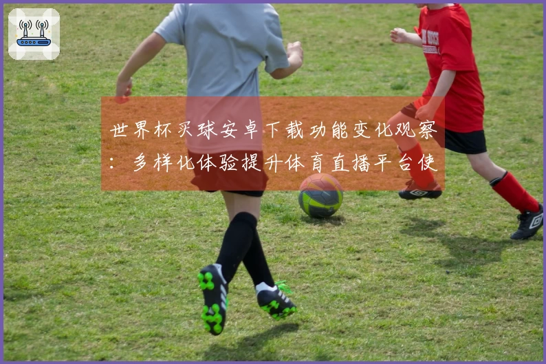世界杯买球安卓下载功能变化观察：多样化体验提升体育直播平台使用感受